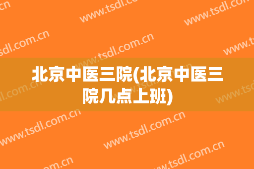 北京中医三院(北京中医三院几点上班)