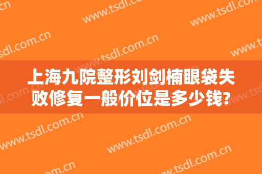 上海九院整形刘剑楠眼袋失败修复一般价位是多少钱?有哪些优势?