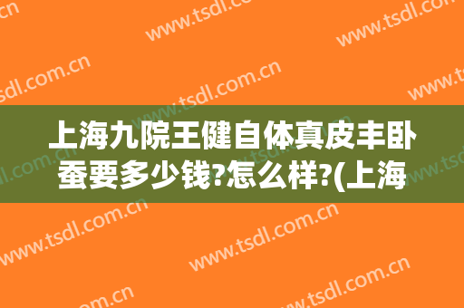 上海九院王健自体真皮丰卧蚕要多少钱?怎么样?(上海九院自体脂肪丰胸哪位医生做的好)