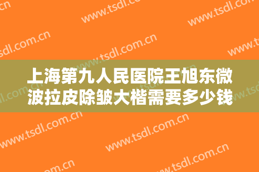 上海第九人民医院王旭东微波拉皮除皱大楷需要多少钱?多长时间恢复?