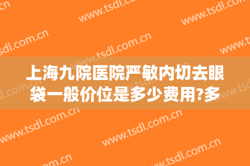 上海九院医院严敏内切去眼袋一般价位是多少费用?多长时间恢复?(上海九院内切眼袋价格)