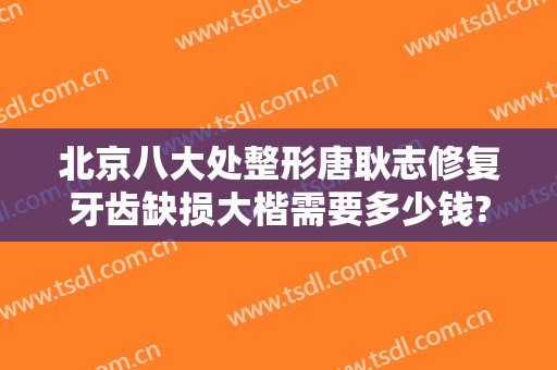 北京八大处整形唐耿志修复牙齿缺损大楷需要多少钱?靠谱吗?