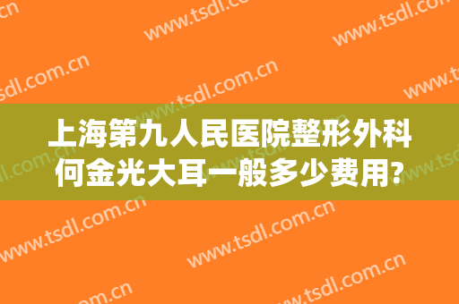 上海第九人民医院整形外科何金光大耳一般多少费用?效果怎么样?(上海九院耳朵整形价格)