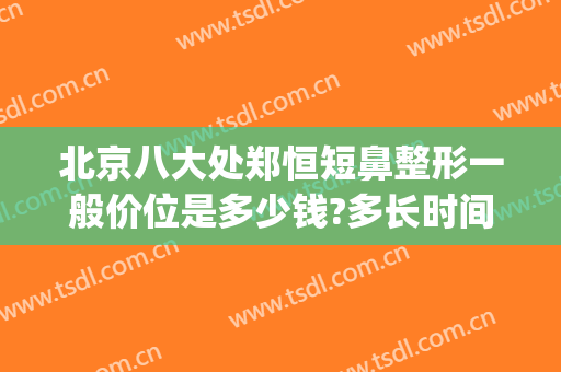 北京八大处郑恒短鼻整形一般价位是多少钱?多长时间恢复?(北京八大处鼻整形医生)