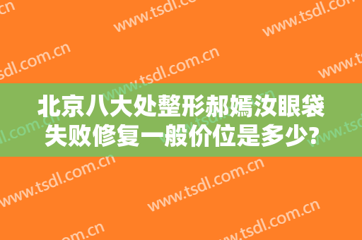 北京八大处整形郝嫣汝眼袋失败修复一般价位是多少?靠谱吗?