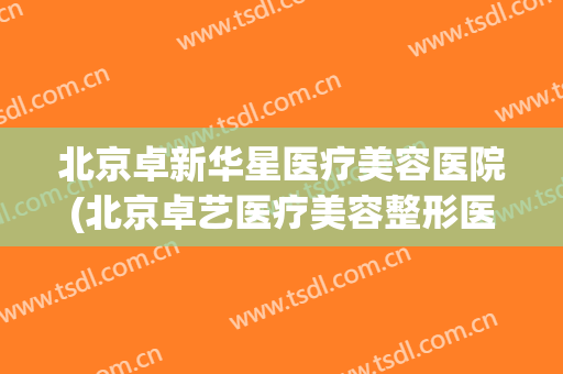 北京卓新华星医疗美容医院(北京卓艺医疗美容整形医院)