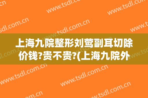上海九院整形刘莺副耳切除价钱?贵不贵?(上海九院外耳整形费用)