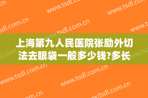 上海第九人民医院张励外切法去眼袋一般多少钱?多长时间恢复?(上海九院张英做眼袋)