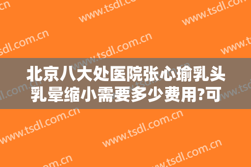 北京八大处医院张心瑜乳头乳晕缩小需要多少费用?可靠吗?