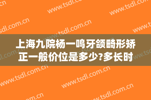 上海九院杨一鸣牙颌畸形矫正一般价位是多少?多长时间恢复?(上海九院上颌骨矫正手术)