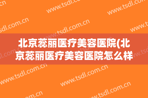 北京蕊丽医疗美容医院(北京蕊丽医疗美容医院怎么样)
