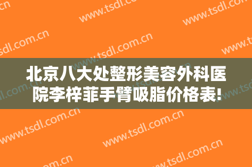 北京八大处整形美容外科医院李梓菲手臂吸脂价格表!可靠吗?