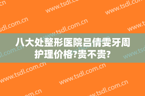 八大处整形医院吕倩雯牙周护理价格?贵不贵?
