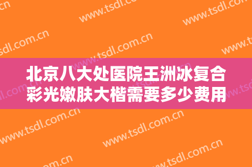 北京八大处医院王洲冰复合彩光嫩肤大楷需要多少费用?怎么样?