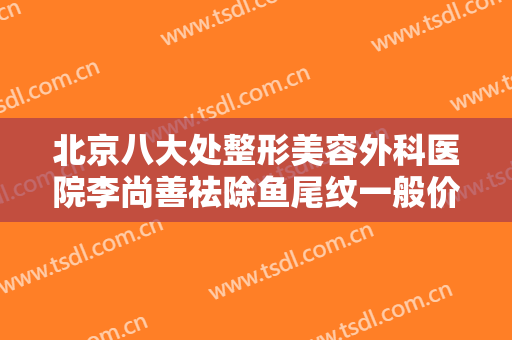 北京八大处整形美容外科医院李尚善祛除鱼尾纹一般价位是多少钱?效果怎么样?