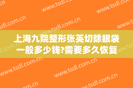 上海九院整形张英切除眼袋一般多少钱?需要多久恢复?(上海九院张盈帆内切眼袋多少钱)