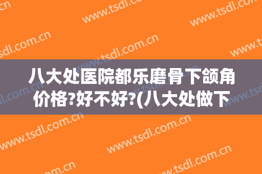 八大处医院都乐磨骨下颌角价格?好不好?(八大处做下颌角多少钱)