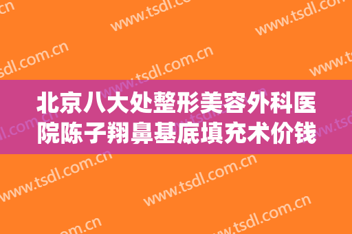 北京八大处整形美容外科医院陈子翔鼻基底填充术价钱?贵不贵?(北京八大处整鼻子价格)