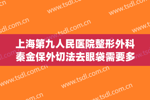 上海第九人民医院整形外科秦金保外切法去眼袋需要多少钱?贵不贵?(上海九院割眼袋价目表)