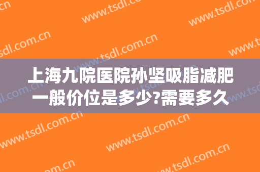 上海九院医院孙坚吸脂减肥一般价位是多少?需要多久恢复?(上海九院脂肪修复专家)