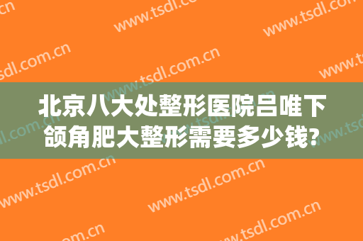 北京八大处整形医院吕唯下颌角肥大整形需要多少钱?需要多久恢复?(八大处切下颌角多少钱)