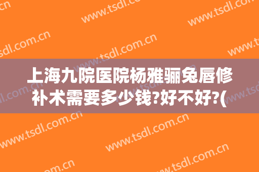 上海九院医院杨雅骊兔唇修补术需要多少钱?好不好?(上海九院唇裂修复多少钱)