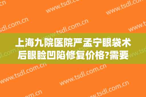 上海九院医院严孟宁眼袋术后眼睑凹陷修复价格?需要多久恢复?(上海九院双眼皮修复费用多少)