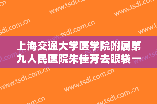 上海交通大学医学院附属第九人民医院朱佳芳去眼袋一般多少费用?可靠吗?