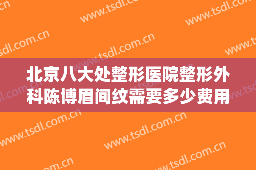 北京八大处整形医院整形外科陈博眉间纹需要多少费用?好不好?(北京八大处整容医生)