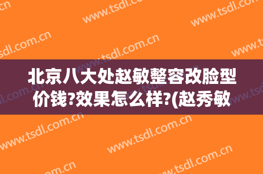 北京八大处赵敏整容改脸型价钱?效果怎么样?(赵秀敏有没有整容)