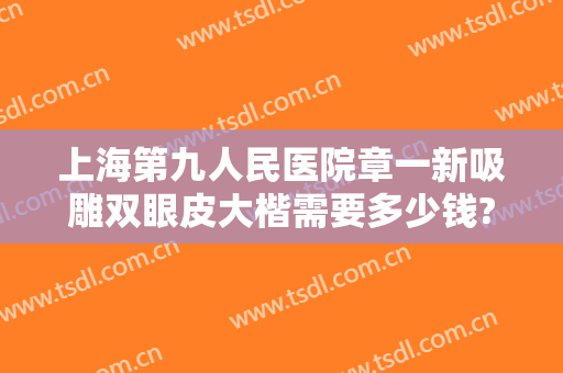上海第九人民医院章一新吸雕双眼皮大楷需要多少钱?可靠吗?