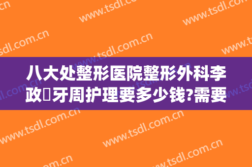 八大处整形医院整形外科李政垚牙周护理要多少钱?需要多久恢复?(美容院整牙)
