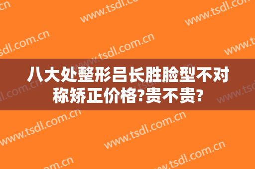 八大处整形吕长胜脸型不对称矫正价格?贵不贵?