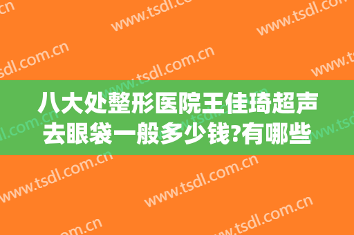 八大处整形医院王佳琦超声去眼袋一般多少钱?有哪些优势?(八大处整形医院 王佳琦)