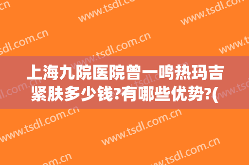 上海九院医院曾一鸣热玛吉紧肤多少钱?有哪些优势?(上海第九人民医院热玛吉多少钱)