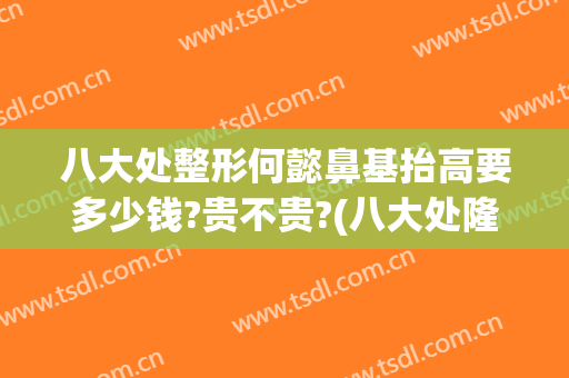 八大处整形何懿鼻基抬高要多少钱?贵不贵?(八大处隆鼻怎么样)