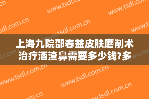上海九院邵春益皮肤磨削术治疗酒渣鼻需要多少钱?多长时间恢复?