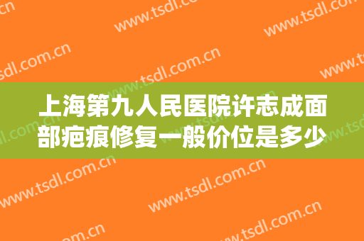 上海第九人民医院许志成面部疤痕修复一般价位是多少?贵不贵?(上海第十人民医院疤痕科)