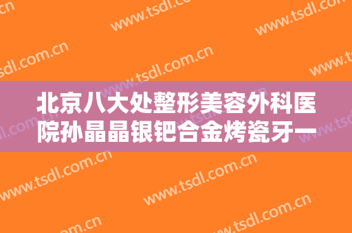 北京八大处整形美容外科医院孙晶晶银钯合金烤瓷牙一般价位是多少?靠谱吗?