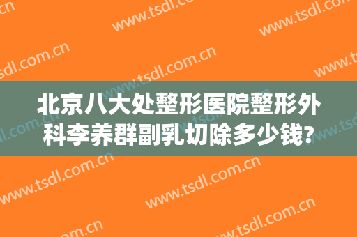 北京八大处整形医院整形外科李养群副乳切除多少钱?有哪些优势?(北京八大处整形医院 丰胸价格)