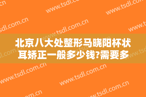 北京八大处整形马晓阳杯状耳矫正一般多少钱?需要多久恢复?