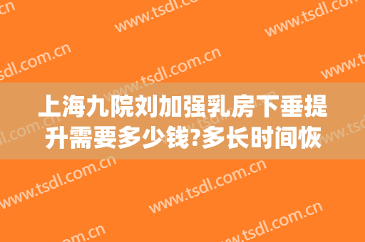 上海九院刘加强乳房下垂提升需要多少钱?多长时间恢复?(上海九院乳房提升专家)