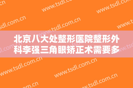 北京八大处整形医院整形外科李强三角眼矫正术需要多少费用?可靠吗?
