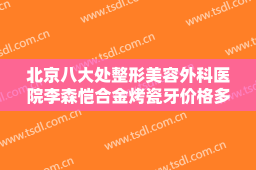 北京八大处整形美容外科医院李森恺合金烤瓷牙价格多少钱?有哪些优势?
