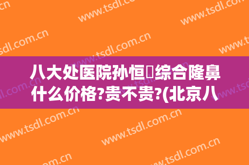 八大处医院孙恒赟综合隆鼻什么价格?贵不贵?(北京八大处隆鼻哪个医生好)