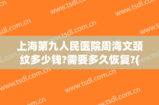 上海第九人民医院周海文颈纹多少钱?需要多久恢复?(上海九院去颈纹多少钱)