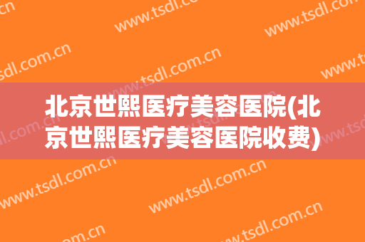 北京世熙医疗美容医院(北京世熙医疗美容医院收费)