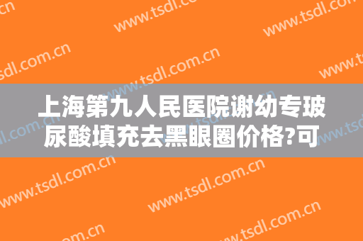 上海第九人民医院谢幼专玻尿酸填充去黑眼圈价格?可靠吗?