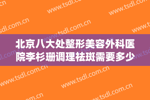 北京八大处整形美容外科医院李杉珊调理祛斑需要多少钱?怎么样?(北京整形美容医生)