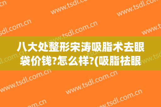 八大处整形宋涛吸脂术去眼袋价钱?怎么样?(吸脂祛眼袋价钱)